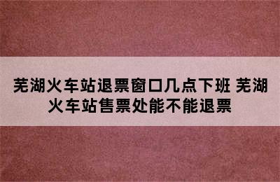 芜湖火车站退票窗口几点下班 芜湖火车站售票处能不能退票